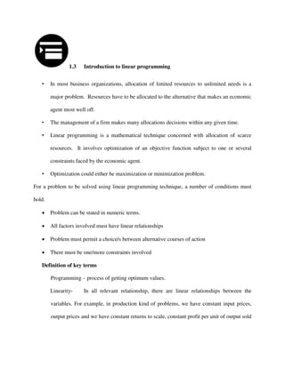 1.3 Introduction to linear programming
• In most business organizations, allocation of limited resources to unlimited needs is a
major problem. Resources have to be allocated to the alternative that makes an economic
agent most well off.
• The management of a firm makes many allocations decisions within any given time.
• Linear programming is a mathematical technique concerned with allocation of scarce
resources. It involves optimization of an objective function subject to one or several
constraints faced by the economic agent.
• Optimization could either be maximization or minimization problem.
For a problem to be solved using linear programming technique, a number of conditions must
hold.
 Problem can be stated in numeric terms.
 All factors involved must have linear relationships
 Problem must permit a choice/s between alternative courses of action
 There must be one/more constraints involved
Definition of key terms
Programming – process of getting optimum values.
Linearity- In all relevant relationship, there are linear relationships between the
variables. For example, in production kind of problems, we have constant input prices,
output prices and we have constant returns to scale, constant profit per unit of output sold
 