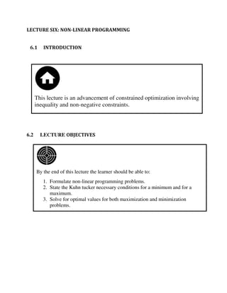 By the end of this lecture the learner should be able to:
1. Formulate non-linear programming problems.
2. State the Kuhn tucker necessary conditions for a minimum and for a
maximum.
3. Solve for optimal values for both maximization and minimization
problems.
This lecture is an advancement of constrained optimization involving
inequality and non-negative constraints.
LECTURE SIX: NON-LINEAR PROGRAMMING
6.1 INTRODUCTION
6.2 LECTURE OBJECTIVES
 