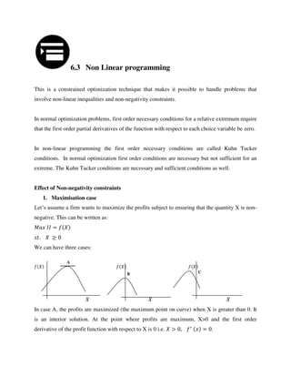 6.3 Non Linear programming
This is a constrained optimization technique that makes it possible to handle problems that
involve non-linear inequalities and non-negativity constraints.
In normal optimization problems, first order necessary conditions for a relative extremum require
that the first order partial derivatives of the function with respect to each choice variable be zero.
In non-linear programming the first order necessary conditions are called Kuhn Tucker
conditions. In normal optimization first order conditions are necessary but not sufficient for an
extreme. The Kuhn Tucker conditions are necessary and sufficient conditions as well.
Effect of Non-negativity constraints
1. Maximisation case
Let’s assume a firm wants to maximize the profits subject to ensuring that the quantity X is non-
negative. This can be written as:
=
.
We can have three cases:
In case A, the profits are maximized (the maximum point on curve) when X is greater than 0. It
is an interior solution. At the point where profits are maximum, X>0 and the first order
derivative of the profit function with respect to X is 0 i.e. > , ′
= .
A
B C
 