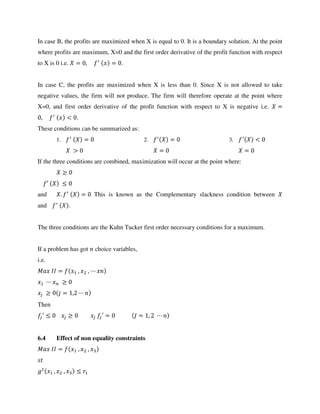In case B, the profits are maximized when X is equal to 0. It is a boundary solution. At the point
where profits are maximum, X=0 and the first order derivative of the profit function with respect
to X is 0 i.e. = , ′
= .
In case C, the profits are maximized when X is less than 0. Since X is not allowed to take
negative values, the firm will not produce. The firm will therefore operate at the point where
X=0, and first order derivative of the profit function with respect to X is negative i.e. =
, ′
< .
These conditions can be summarized as:
1. ′
=
>
2. ′
=
=
3. ′
<
=
If the three conditions are combined, maximization will occur at the point where:
′
and . ′
= This is known as the Complementary slackness condition between
and ′
.
The three conditions are the Kuhn Tucker first order necessary conditions for a maximum.
If a problem has got choice variables,
i.e.
= , ,
= ,
Then
′ ′ = = ,
6.4 Effect of non equality constraints
= , ,
, ,
 