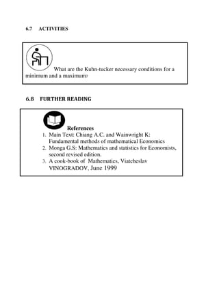 What are the Kuhn-tucker necessary conditions for a
minimum and a maximum?
References
1. Main Text: Chiang A.C. and Wainwright K:
Fundamental methods of mathematical Economics
2. Monga G.S: Mathematics and statistics for Economists,
second revised edition.
3. A cook-book of Mathematics, Viatcheslav
VINOGRADOV, June 1999
6.7 ACTIVITIES
6.8 FURTHER READING
 