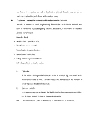 and factors of production are used in fixed ratios. Although linearity may not always
apply, the relationship can be linear within a given range
1.4 Expressing Linear programming problems in a standard manner
We need to express all linear programming problems in a standardized manner. This
helps in calculations required in getting solutions. In addition, it ensures that no important
element is overlooked.
Steps involved
 Decide on the objective of firm
 Decide on decision variables
 Formulate the objective function
 Formulate the constraints
 Set up the non-negative constraints
 Solve by graphical or simplex method
i) Objective
What results are required/what do we want to achieve. e.g. maximise profit,
minimize cost/time or other. Once the objective is decided upon, the elements in
achieving it are stated mathematically.
ii) Decision variables
In order to achieve the objective, the decision maker has to decide on something.
For example, number of units of a product to produce.
iii) Objective function – This is the function to be maximized or minimized.
 