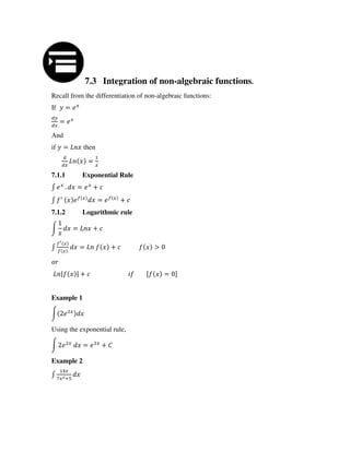 7.3 Integration of non-algebraic functions.
Recall from the differentiation of non-algebraic functions:
If =
=
And
if = then
=
7.1.1 Exponential Rule
∫ . = +
∫ ′ �
= �
+
7.1.2 Logarithmic rule
∫ = +
∫
�′
�
= + >
| | + [ = ]
Example 1
∫
Using the exponential rule,
∫ = +
Example 2
∫ +
 