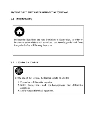 By the end of this lecture, the learner should be able to:
1. Formulate a differential equation.
2. Solve homogenous and non-homogenous first differential
equations.
3. Solve exact differential equations.
Differential Equations are very important in Economics. In order to
be able to solve differential equations, the knowledge derived from
integral calculus will be very important.
LECTURE EIGHT: FIRST ORDER DIFFERENTIAL EQUATIONS
8.1 INTRODUCTION
8.2 LECTURE OBJECTIVES
 