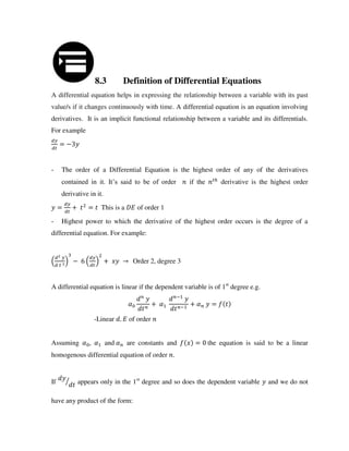 8.3 Definition of Differential Equations
A differential equation helps in expressing the relationship between a variable with its past
value/s if it changes continuously with time. A differential equation is an equation involving
derivatives. It is an implicit functional relationship between a variable and its differentials.
For example
= −
- The order of a Differential Equation is the highest order of any of the derivatives
contained in it. It’s said to be of order if the ℎ
derivative is the highest order
derivative in it.
= + = This is a of order 1
- Highest power to which the derivative of the highest order occurs is the degree of a
differential equation. For example:
− + → Order 2, degree 3
A differential equation is linear if the dependent variable is of 1st
degree e.g.
� + �
−
−
+ � =
-Linear . of order
Assuming � , � and � are constants and = the equation is said to be a linear
homogenous differential equation of order .
If ⁄ appears only in the 1st
degree and so does the dependent variable and we do not
have any product of the form:
 