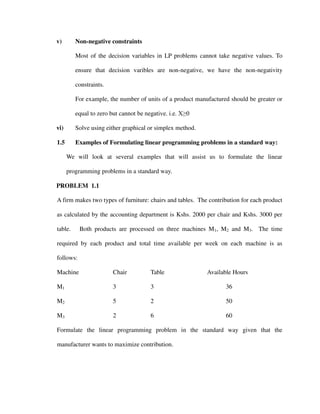 v) Non-negative constraints
Most of the decision variables in LP problems cannot take negative values. To
ensure that decision varibles are non-negative, we have the non-negativity
constraints.
For example, the number of units of a product manufactured should be greater or
equal to zero but cannot be negative. i.e. X≥0
vi) Solve using either graphical or simplex method.
1.5 Examples of Formulating linear programming problems in a standard way:
We will look at several examples that will assist us to formulate the linear
programming problems in a standard way.
PROBLEM 1.1
A firm makes two types of furniture: chairs and tables. The contribution for each product
as calculated by the accounting department is Kshs. 2000 per chair and Kshs. 3000 per
table. Both products are processed on three machines M1, M2 and M3. The time
required by each product and total time available per week on each machine is as
follows:
Machine Chair Table Available Hours
M1 3 3 36
M2 5 2 50
M3 2 6 60
Formulate the linear programming problem in the standard way given that the
manufacturer wants to maximize contribution.
 