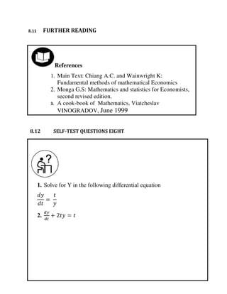 1. Solve for Y in the following differential equation
2. + =
=
References
1. Main Text: Chiang A.C. and Wainwright K:
Fundamental methods of mathematical Economics
2. Monga G.S: Mathematics and statistics for Economists,
second revised edition.
3. A cook-book of Mathematics, Viatcheslav
VINOGRADOV, June 1999
8.11 FURTHER READING
8.12 SELF-TEST QUESTIONS EIGHT
 