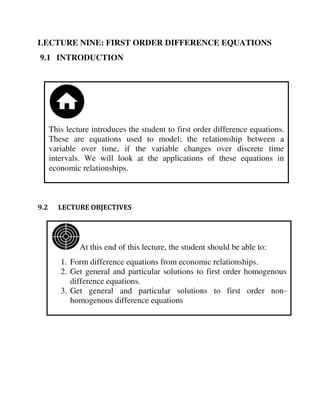At this end of this lecture, the student should be able to:
1. Form difference equations from economic relationships.
2. Get general and particular solutions to first order homogenous
difference equations.
3. Get general and particular solutions to first order non-
homogenous difference equations
This lecture introduces the student to first order difference equations.
These are equations used to model; the relationship between a
variable over time, if the variable changes over discrete time
intervals. We will look at the applications of these equations in
economic relationships.
LECTURE NINE: FIRST ORDER DIFFERENCE EQUATIONS
9.1 INTRODUCTION
9.2 LECTURE OBJECTIVES
 
