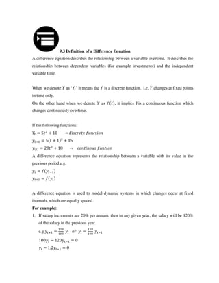 9.3 Definition of a Difference Equation
A difference equation describes the relationship between a variable overtime. It describes the
relationship between dependent variables (for example investments) and the independent
variable time.
When we denote as ‘ ’ it means the is a discrete function. i.e. changes at fixed points
in time only.
On the other hand when we denote as , it implies is a continuous function which
changes continuously overtime.
If the following functions:
= + →
+ = + +
= + →
A difference equation represents the relationship between a variable with its value in the
previous period e.g.
= −
+ =
A difference equation is used to model dynamic systems in which changes occur at fixed
intervals, which are equally spaced.
For example:
1. If salary increments are 20% per annum, then in any given year, the salary will be 120%
of the salary in the previous year.
e.g. + = = −
− − =
− . − =
 