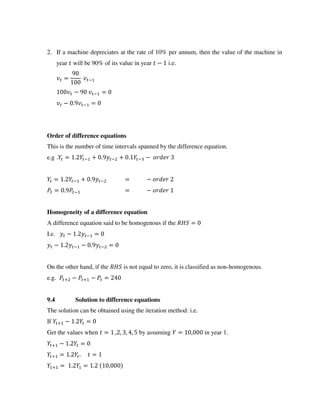 2. If a machine depreciates at the rate of 10% per annum, then the value of the machine in
year will be 90% of its value in year − i.e.
= −
− − =
− . − =
Order of difference equations
This is the number of time intervals spanned by the difference equation.
e.g . = . − + . − + . − −
= . − + . − = −
= . − = −
Homogeneity of a difference equation
A difference equation said to be homogenous if the =
I.e. − . − =
− . − − . − =
On the other hand, if the is not equal to zero, it is classified as non-homogenous.
e.g. + − + − =
9.4 Solution to difference equations
The solution can be obtained using the iteration method: i.e.
If + − . =
Get the values when = , , , , by assuming = , in year 1.
+ − . =
+ = . . =
+ = . = . ,
 