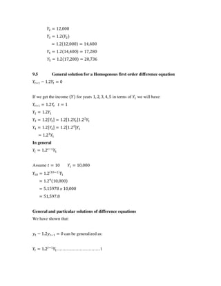 = ,
= .
= . , = ,
= . , = ,
= . , = ,
9.5 General solution for a Homogenous first order difference equation
+ − . =
If we get the income for years , , , , in terms of we will have:
+ = . =
= .
= . [ ] = . [ . ] .
= . [ ] = . [ . ]
= .
In general
= . −
Assume = = ,
= . −
= . ,
= . ,
= , .
General and particular solutions of difference equations
We have shown that:
− . − = can be generalized as:
= . −
…………………………1
 