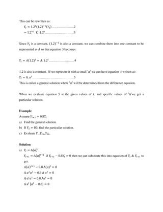 This can be rewritten as:
= . . −
……………........2
= . −
. . . ………………………3
Since is a constant, . −
is also a constant, we can combine them into one constant to be
represented as � so that equation 3 becomes:
= � . = �. . ……………………4
. is also a constant. If we represent it with a small ′�′ we can have equation 4 written as:
= Α. � …………………………………5
This is called a general solution where ′�′ will be determined from the difference equation.
When we evaluate equation 5 at the given values of , and specific values of ′Α′we get a
particular solution.
Example:
Assume + = .
a) Find the general solution.
b) If = , find the particular solution.
c) Evaluate , , .
Solution
a) = Α �
+ = Α +
if + − . = then we can substitute this into equation of & + to
get:
Α � +
− . Α α t
=
Α � � − . Α � =
Α αt
α − . Ααt
=
Α at [α − . ] =
 