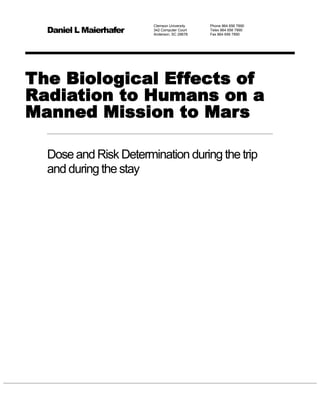 Daniel L Maierhafer
                        Clemson University   Phone 864 656 7890
                        342 Computer Court   Telex 864 656 7890
                        Anderson, SC 29678   Fax 864 656 7890




The Biological Effects of
Radiation to Humans on a
Manned Mission to Mars

  Dose and Risk Determination during the trip
  and during the stay
 