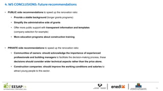 • PUBLIC side recommendations to speed up the renovation ratio:
• Provide a stable background (longer grants programs)
• Simplify the administrative side of grants
• Offer more public support with transparent information and templates
(company selection for example)
• More education programs about construction training.
• PRIVATE side recommendations to speed up the renovation ratio:
• Communities of owners: should acknowledge the importance of experienced
professionals and building managers to facilitate the decision-making process, these
decisions should consider wider technical aspects rather than the price alone.
• Construction companies: should improve the working conditions and salaries to
attract young people to this sector.
 