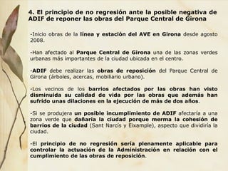 4. El principio de no regresión ante la posible negativa de
ADIF de reponer las obras del Parque Central de Girona
-Inicio obras de la línea y estación del AVE en Girona desde agosto
2008.
-Han afectado al Parque Central de Girona una de las zonas verdes
urbanas más importantes de la ciudad ubicada en el centro.
-ADIF debe realizar las obras de reposición del Parque Central de
Girona (árboles, acercas, mobiliario urbano).
-Los vecinos de los barrios afectados por las obras han visto
disminuida su calidad de vida por las obras que además han
sufrido unas dilaciones en la ejecución de más de dos años.
-Si se produjera un posible incumplimiento de ADIF afectaría a una
zona verde que dañaría la ciudad porque merma la cohesión de
barrios de la ciudad (Sant Narcís y Eixample), aspecto que dividiría la
ciudad.
-El principio de no regresión sería plenamente aplicable para
controlar la actuación de la Administración en relación con el
cumplimiento de las obras de reposición.
 