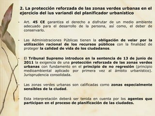 2. La protección reforzada de las zonas verdes urbanas en el
ejercicio del ius variandi del planificador urbanístico
- Art. 45 CE garantiza el derecho a disfrutar de un medio ambiente
adecuado para el desarrollo de la persona, así como, el deber de
conservarlo.
- Las Administraciones Públicas tienen la obligación de velar por la
utilización racional de los recursos públicos con la finalidad de
proteger la calidad de vida de los ciudadanos.
- El Tribunal Supremo introduce en la sentencia de 13 de junio de
2011 la exigencia de una protección reforzada de las zonas verdes
urbanas con fundamento en el principio de no regresión (principio
medioambiental aplicado por primera vez al ámbito urbanístico).
Jurisprudencia consolidada.
- Las zonas verdes urbanas son calificadas como zonas especialmente
sensibles de la ciudad.
- Esta interpretación deberá ser tenida en cuenta por los agentes que
participan en el proceso de planificación de las ciudades.
 