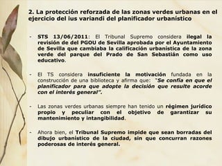 2. La protección reforzada de las zonas verdes urbanas en el
ejercicio del ius variandi del planificador urbanístico
- STS 13/06/2011: El Tribunal Supremo considera ilegal la
revisión de del PGOU de Sevilla aprobada por el Ayuntamiento
de Sevilla que cambiaba la calificación urbanística de la zona
verde del parque del Prado de San Sebastián como uso
educativo.
- El TS considera insuficiente la motivación fundada en la
construcción de una biblioteca y afirma que: “Se confía en que el
planificador para que adopte la decisión que resulte acorde
con el interés general”.
- Las zonas verdes urbanas siempre han tenido un régimen jurídico
propio y peculiar con el objetivo de garantizar su
mantenimiento y intangibilidad.
- Ahora bien, el Tribunal Supremo impide que sean borradas del
dibujo urbanístico de la ciudad, sin que concurran razones
poderosas de interés general.
 