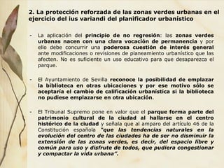 2. La protección reforzada de las zonas verdes urbanas en el
ejercicio del ius variandi del planificador urbanístico
- La aplicación del principio de no regresión: las zonas verdes
urbanas nacen con una clara vocación de permanencia y por
ello debe concurrir una poderosa cuestión de interés general
ante modificaciones o revisiones de planeamiento urbanístico que las
afecten. No es suficiente un uso educativo para que desaparezca el
parque.
- El Ayuntamiento de Sevilla reconoce la posibilidad de emplazar
la biblioteca en otras ubicaciones y por ese motivo sólo se
aceptaría el cambio de calificación urbanística si la biblioteca
no pudiese emplazarse en otra ubicación.
- El Tribunal Supremo pone en valor que el parque forma parte del
patrimonio cultural de la ciudad al hallarse en el centro
histórico de la ciudad y señala que al amparo del artículo 46 de la
Constitución española “que las tendencias naturales en la
evolución del centro de las ciudades ha de ser no disminuir la
extensión de las zonas verdes, es decir, del espacio libre y
común para uso y disfrute de todos, que pudiera congestionar
y compactar la vida urbana”.
 