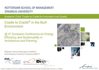 ERASMUS UNIVERSITY ROTTERDAM
Rotterdam School of Management (RSM) &
Dutch Research Institute for Transitions (DRIFT)
Cradle to Cradle® in the Built
Environment
@ 4th European Conference on Energy
Efficiency and Sustainability in
Architecture and Planning
Academic Chair ‘Cradle to Cradle for Innovation and Quality’
Cradle to Cradle® and C2C® are registered trademarks held by McDonough Braungart Design Chemistry, LLC (MBDC).
 