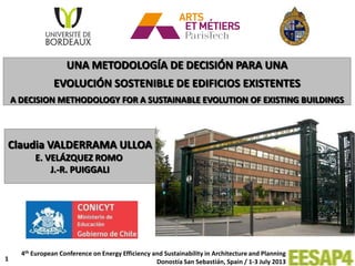 1
Claudia VALDERRAMA ULLOA
E. VELÁZQUEZ ROMO
J.-R. PUIGGALI
UNA METODOLOGÍA DE DECISIÓN PARA UNA
EVOLUCIÓN SOSTENIBLE DE EDIFICIOS EXISTENTES
A DECISION METHODOLOGY FOR A SUSTAINABLE EVOLUTION OF EXISTING BUILDINGS
4th European Conference on Energy Efficiency and Sustainability in Architecture and Planning
Donostía San Sebastián, Spain / 1-3 July 2013
 
