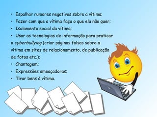Espalhar rumores negativos sobre a vítima; Fazer com que a vítima faça o que ela não quer; Isolamento social da vítima; Usar as tecnologias de informação para praticar o  cyberbullying  (criar páginas falsas sobre a  vítima em sites de relacionamento, de publicação de fotos etc.); Chantagem; Expressões ameaçadoras;  Tirar bens à vítima. 