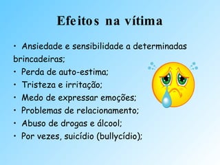 Efeitos na vítima Ansiedade e sensibilidade a determinadas brincadeiras; Perda de auto-estima; Tristeza e irritação; Medo de expressar emoções;  Problemas de relacionamento;  Abuso de drogas e álcool;  Por vezes, suicídio (bullycídio); 