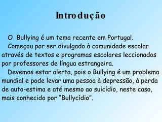Introdução O  Bullying é um tema recente em Portugal. Começou por ser divulgado à comunidade escolar através de textos e programas escolares leccionados por professores de língua estrangeira. Devemos estar alerta, pois o Bullying é um problema mundial e pode levar uma pessoa à depressão, à perda de auto-estima e até mesmo ao suicídio, neste caso,  mais conhecido por “Bullycídio”. 