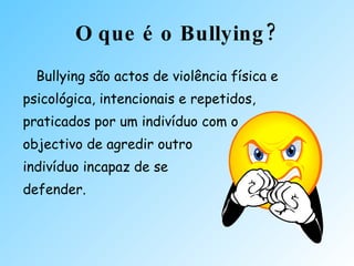 O que é o Bullying? Bullying são actos de violência física e psicológica, intencionais e repetidos, praticados por um indivíduo com o  objectivo de agredir outro  indivíduo incapaz de se  defender. 