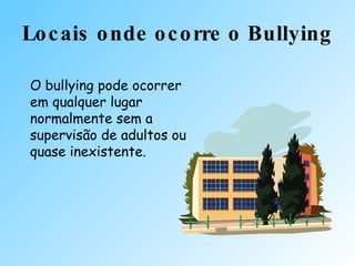 Locais onde ocorre o Bullying O bullying pode ocorrer em qualquer lugar normalmente sem a supervisão de adultos ou quase inexistente. 