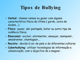 Tipos de Bullying - Verbal:  chamar   nomes  ou gozar com alguma característica física da vítima ( gordo, caixa de óculos,…) - Físico:  puxar, dar  pontapés , bater ou outro tipo de violência física - Emocional:  excluir, atormentar, ameaçar, manipular, amedrontar, chantagear,… - Racista:  devido à cor de pele e de diferentes culturas - Cyberbullying:  utilizar tecnologias de informação e comunicação, com o objectivo de a magoar. 
