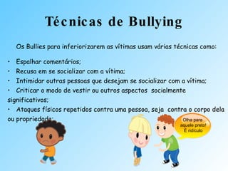 Técnicas de Bullying Os Bullies para inferiorizarem as vítimas usam várias técnicas como: Espalhar comentários;  Recusa em se socializar com a vítima;  Intimidar outras pessoas que desejam se socializar com a vítima;  Criticar o modo de vestir ou outros aspectos  socialmente significativos; Ataques físicos repetidos contra uma pessoa, seja  contra o corpo dela ou propriedade;  Olha para  aquele preto! É ridículo 