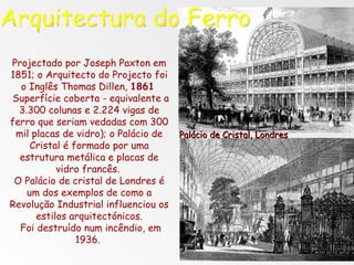 Projectado por Joseph Paxton em 1851; o Arquitecto do Projecto foi o Inglês Thomas Dillen,  1861   Superfície coberta - equivalente a 3.300 colunas e 2.224 vigas de ferro que seriam vedadas com 300 mil placas de vidro); o Palácio de Cristal é formado por uma estrutura metálica e placas de vidro francês.  O Palácio de cristal de Londres é um dos exemplos de como a Revolução Industrial influenciou os estilos arquitectónicos. Foi destruído num incêndio, em 1936.  Palácio de Cristal, Londres Arquitectura do Ferro 