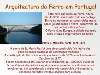 Este nova aplicação do ferro, foi no século XIX,  muito utilizada em Portugal. Entre os monumentos construídos nesta época já utilizando o ferro, encontram-se  as pontes sobre o Douro. O Porto é, na Europa, a cidade que mais cedo utiliza a arquitectura do ferro.  Arquitectura do Ferro em Portugal Ponte D. Maria Pia, Porto, 1876-1877 A ponte de D. Maria Pia foi uma obra construída “no limite das possibilidades clássicas da construção metálica ".  A construção da Ponte iniciou-se em Janeiro de 1876, concluindo-se em Outubro de 1877. Foram necessários 150 operários e utilizaram-se 1.600.000 quilos de ferro. Com as dimensões exigidas pela largura do rio e das escarpas envolventes, foi considerado o maior vão construído até essa data, aplicando métodos  revolucionários para a época. 