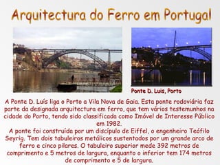 A Ponte D. Luís liga o Porto a Vila Nova de Gaia. Esta ponte rodoviária faz parte da designada arquitectura em ferro, que tem vários testemunhos na cidade do Porto, tendo sido classificada como Imóvel de Interesse Público em 1982. A ponte foi construída por um discípulo de Eiffel, o engenheiro Teófilo Seyrig. Tem dois tabuleiros metálicos sustentados por um grande arco de ferro e cinco pilares. O tabuleiro superior mede 392 metros de comprimento e 5 metros de largura, enquanto o inferior tem 174 metros de comprimento e 5 de largura. Arquitectura do Ferro em Portugal Ponte D. Luis, Porto 