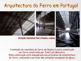 A estação de caminhos de ferro do Rossio é outra construção em ferro construída por José Luís Monteiro. Esta construção está enquadrada nos princípios da arquitectura do ferro, colocando-a ao nível das estações europeias da época. Arquitectura do Ferro em Portugal Estação Caminhos Ferro Rossio, Lisboa 
