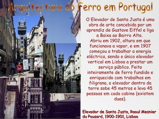 O Elevador de Santa Justa é uma obra de arte concebida por um aprendiz de Gustave Eiffel e liga a Baixa ao Bairro Alto.  Abriu em 1902, altura em que funcionava a vapor, e em 1907 começou a trabalhar a energia eléctrica, sendo o único elevador vertical em Lisboa a prestar um serviço público. Feito inteiramente de ferro fundido e enriquecido com trabalhos em filigrana, o elevador dentro da torre sobe 45 metros e leva 45 pessoas em cada cabine (existem duas). Elevador de Santa Justa, Raoul Mesnier du Pousard, 1900-1901, Lisboa Arquitectura do Ferro em Portugal 