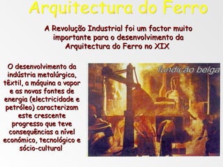A Revolução Industrial foi um factor muito importante para o desenvolvimento da Arquitectura do Ferro no XIX  O desenvolvimento da indústria metalúrgica, têxtil, a máquina a vapor e as novas fontes de energia (electricidade e petróleo) caracterizam este crescente progresso que teve consequências a nível económico, tecnológico e sócio-cultural  Arquitectura do Ferro fundição belga 