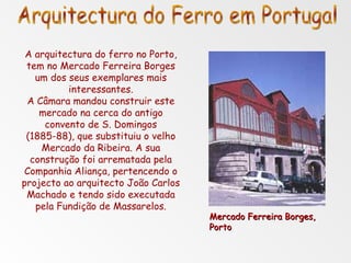 A arquitectura do ferro no Porto, tem no Mercado Ferreira Borges um dos seus exemplares mais interessantes. A Câmara mandou construir este mercado na cerca do antigo convento de S. Domingos (1885-88), que substituiu o velho Mercado da Ribeira. A sua construção foi arrematada pela Companhia Aliança, pertencendo o projecto ao arquitecto João Carlos Machado e tendo sido executada pela Fundição de Massarelos. Mercado Ferreira Borges, Porto Arquitectura do Ferro em Portugal 