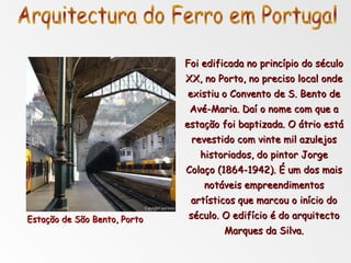 Foi edificada no princípio do século XX, no Porto, no preciso local onde existiu o Convento de S. Bento de Avé-Maria. Daí o nome com que a estação foi baptizada. O átrio está revestido com vinte mil azulejos historiados, do pintor Jorge Colaço (1864-1942). É um dos mais notáveis empreendimentos artísticos que marcou o início do século. O edifício é do arquitecto Marques da Silva. Estação de São Bento, Porto Arquitectura do Ferro em Portugal 