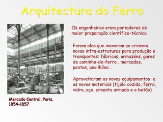 Os engenheiros eram portadores de maior preparação científico-técnica Foram eles que inovaram ao criarem novas infra-estruturas para produção e transportes: fábricas, armazéns, gares de caminho-de-ferro , mercados, pontes, pavilhões… Aproveitaram os novos equipamentos  e os novos materiais (tijolo cozido, ferro, vidro, aço, cimento armado e o betão) Arquitectura do Ferro Mercado Central, Paris,  1854-1857 