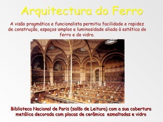 Arquitectura do Ferro Biblioteca Nacional de Paris (salão de Leitura) com a sua cobertura metálica decorada com placas de cerâmica  esmaltadas e vidro A visão pragmática e funcionalista permitiu facilidade e rapidez de construção, espaços amplos e luminosidade aliada à estética do ferro e do vidro. 