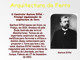 O Construtor Gustave Eiffel – Principal impulsionador da arquitectura do ferro Gustave Eiffel nasceu em Dijon, na França, em 1832. Graduou-se pela École Centrale des Arts et Manufactures. Tornou-se um importante construtor de pontes metálicas para ferrovias e utilizou o domínio desse conhecimento para projectar a Torre que leva o seu nome. Gustave Eiffel também foi o responsável pela estrutura interna da Estátua da Liberdade, em Nova Iorque. Faleceu em 27 de Dezembro de 1923.  Arquitectura do Ferro Gustave Eiffel 