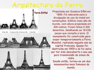 Projectada por Gustave Eiffel em 1889; Foi relevante para a divulgação do uso do metal em construções. Edifício mais alto do mundo, com altura projectada em 300 metros. Foram feitos 5.300 desenhos, detalhando as 18.038 peças que compõe a torre.  O monumento foi construído para expor temporariamente a Feira Mundial, realizada naquele ano na capital francesa. Quase foi destruída em 1909 e só foi salva por ter sido descoberto o seu uso para transmissão de sinais de rádio.  Desde então, tornou-se um dos monumentos mais famosos do mundo.  Arquitectura do Ferro Torre Eiffel 