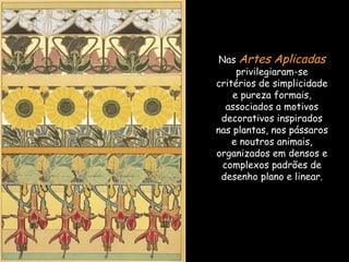 Nas  Artes Aplicadas  privilegiaram-se critérios de simplicidade e pureza formais, associados a motivos decorativos inspirados nas plantas, nos pássaros e noutros animais, organizados em densos e complexos padrões de desenho plano e linear. 