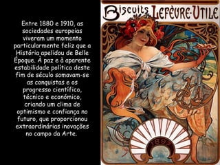 Entre 1880 e 1910, as sociedades europeias viveram um momento particularmente feliz que a História apelidou de Belle Époque. À paz e à aparente estabilidade política deste fim de século somavam-se as conquistas e os progresso científico, técnico e económico, criando um clima de optimismo e confiança no futuro, que proporcionou extraordinárias inovações no campo da Arte.  