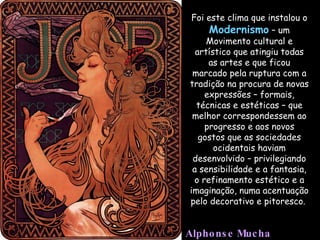 Foi este clima que instalou o  Modernismo  – um Movimento cultural e artístico que atingiu todas as artes e que ficou marcado pela ruptura com a tradição na procura de novas expressões – formais, técnicas e estéticas – que melhor correspondessem ao progresso e aos novos gostos que as sociedades ocidentais haviam desenvolvido – privilegiando a sensibilidade e a fantasia, o refinamento estético e a imaginação, numa acentuação pelo decorativo e pitoresco.  Alphonse Mucha 