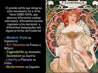 O grande estilo que integrou este movimento foi a Arte Nova (1880-1914), que abarcou diferentes cunhos individuais, diferentes escolas regionais e/ou nacionais, e diferentes designações sob alguns princíos unificadores: Modern Style  na Inglaterra Art Nouveau  na França e Bélgica Jugendstile  na Alemanha Sezession  na Áustria Liberty  e  Florare  na Itália Modernismo  na Espanha 