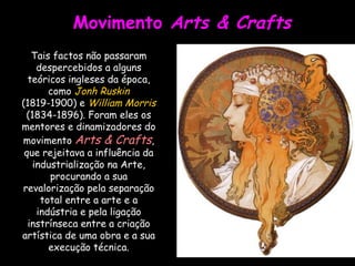 Movimento  Arts & Crafts Tais factos não passaram despercebidos a alguns teóricos ingleses da época, como  Jonh Ruskin  (1819-1900) e  William Morris  (1834-1896). Foram eles os mentores e dinamizadores do movimento  Arts & Crafts , que rejeitava a influência da industrialização na Arte, procurando a sua revalorização pela separação total entre a arte e a indústria e pela ligação instrínseca entre a criação artística de uma obra e a sua execução técnica. 