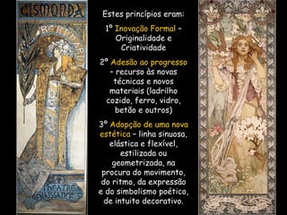 Estes princípios eram: 1º  Inovação Formal  – Originalidade e Criatividade 2º  Adesão ao progresso  – recurso às novas técnicas e novos materiais (ladrilho cozido, ferro, vidro, betão e outros) 3º  Adopção de uma nova estética  – linha sinuosa, elástica e flexível, estilizada ou geometrizada, na procura do movimento, do ritmo, da expressão e do simbolismo poético, de intuito decorativo. 