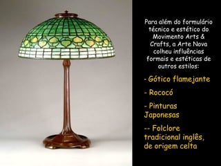 Para além do formulário técnico e estético do Movimento Arts & Crafts, a Arte Nova colheu influências formais e estéticas de outros estilos: Gótico flamejante Rococó Pinturas Japonesas - Folclore tradicional inglês, de origem celta 